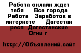 Работа онлайн ждет тебя!  - Все города Работа » Заработок в интернете   . Дагестан респ.,Дагестанские Огни г.